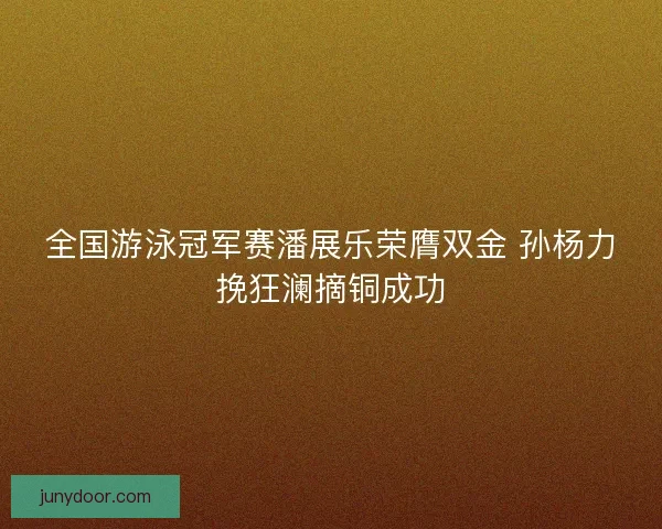 全国游泳冠军赛潘展乐荣膺双金 孙杨力挽狂澜摘铜成功